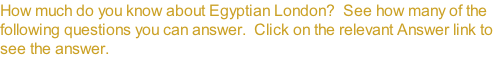 How much do you know about Egyptian London?  See how many of the following questions you can answer.  Click on the relevant Answer link to see the answer.